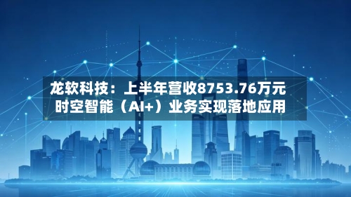 龙软科技：上半年营收8753.76万元 时空智能（AI+）业务实现落地应用