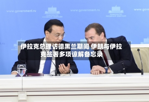 伊拉克总理访德黑兰期间 伊朗与伊拉克签署多项谅解备忘录