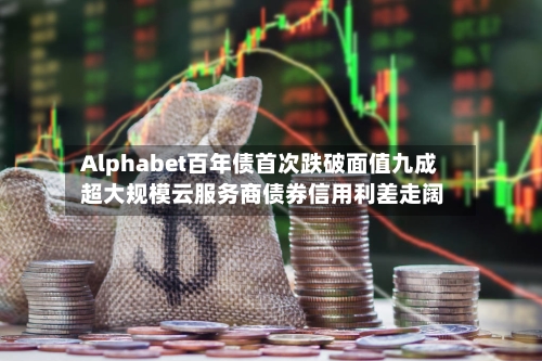 Alphabet百年债首次跌破面值九成 超大规模云服务商债券信用利差走阔