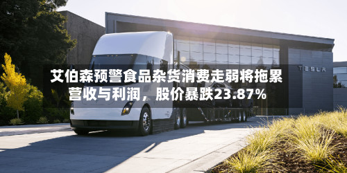 艾伯森预警食品杂货消费走弱将拖累营收与利润，股价暴跌23.87%