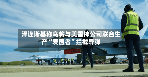 泽连斯基称乌将与美雷神公司联合生产“爱国者”拦截导弹