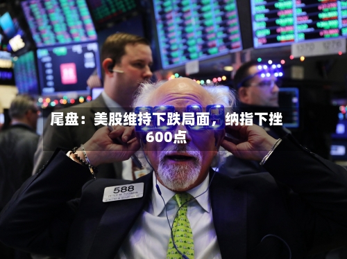 尾盘：美股维持下跌局面，纳指下挫600点-第2张图片