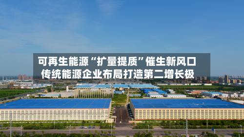 可再生能源“扩量提质”催生新风口 传统能源企业布局打造第二增长极