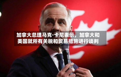 加拿大总理马克·卡尼表示，加拿大和美国就所有关税和贸易措施进行谈判