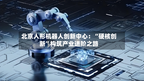 北京人形机器人创新中心：“硬核创新”构筑产业进阶之路