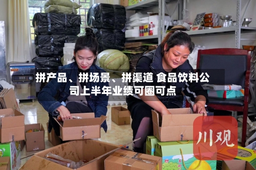 拼产品	、拼场景、拼渠道 食品饮料公司上半年业绩可圈可点-第3张图片