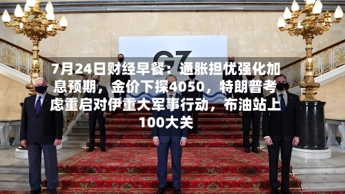 7月24日财经早餐：通胀担忧强化加息预期，金价下探4050，特朗普考虑重启对伊重大军事行动	，布油站上100大关-第2张图片