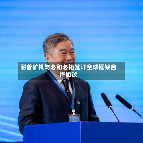 耐普矿机与必和必拓签订全球框架合作协议-第2张图片