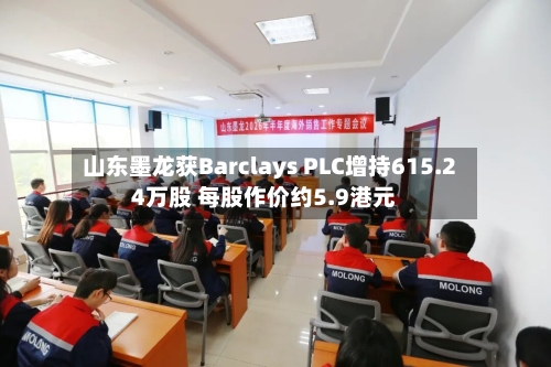 山东墨龙获Barclays PLC增持615.24万股 每股作价约5.9港元