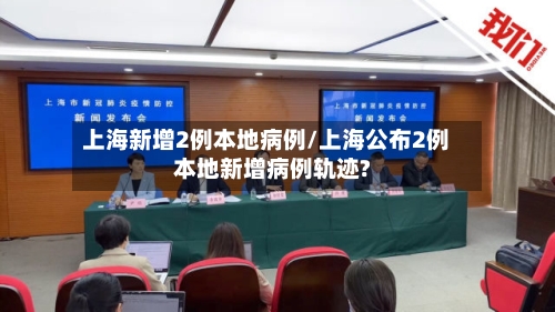 上海新增2例本地病例/上海公布2例本地新增病例轨迹?-第2张图片