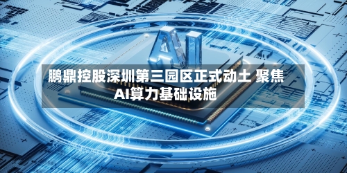 鹏鼎控股深圳第三园区正式动土 聚焦AI算力基础设施-第2张图片