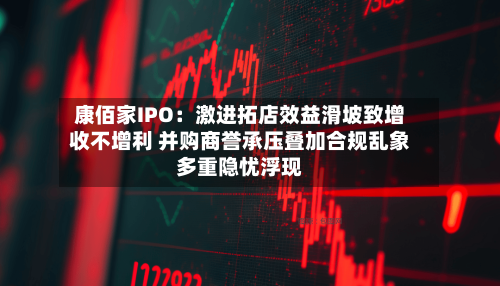 康佰家IPO:激进拓店效益滑坡致增收不增利 并购商誉承压叠加合规乱象多重隐忧浮现-第3张图片
