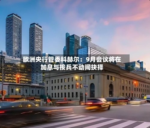 欧洲央行管委科赫尔:9月会议将在加息与按兵不动间抉择-第3张图片