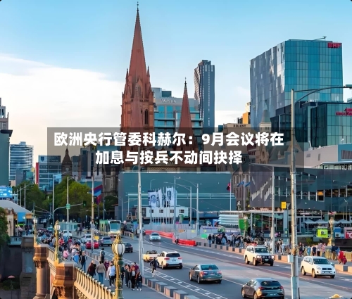 欧洲央行管委科赫尔:9月会议将在加息与按兵不动间抉择-第2张图片