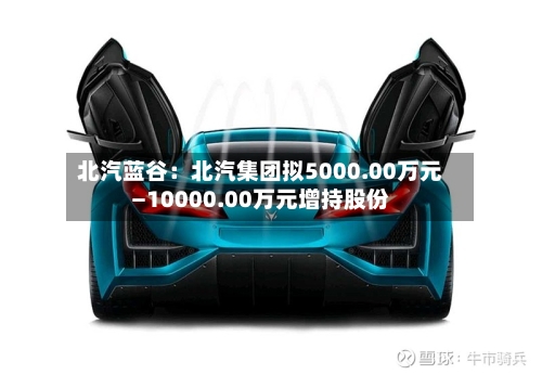 北汽蓝谷:北汽集团拟5000.00万元—10000.00万元增持股份-第2张图片
