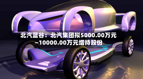 北汽蓝谷：北汽集团拟5000.00万元—10000.00万元增持股份
