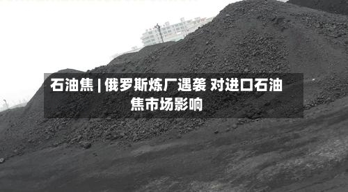 石油焦 | 俄罗斯炼厂遇袭 对进口石油焦市场影响