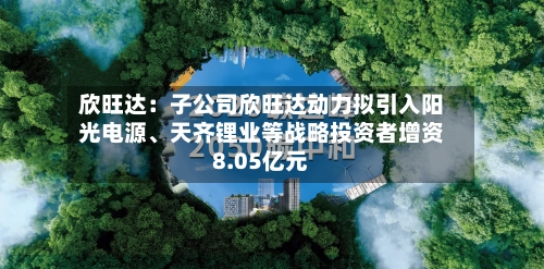 欣旺达：子公司欣旺达动力拟引入阳光电源、天齐锂业等战略投资者增资8.05亿元