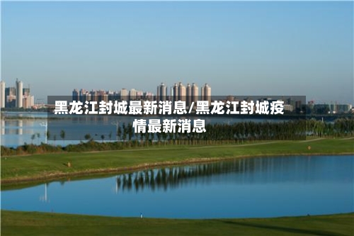 黑龙江封城最新消息/黑龙江封城疫情最新消息-第2张图片