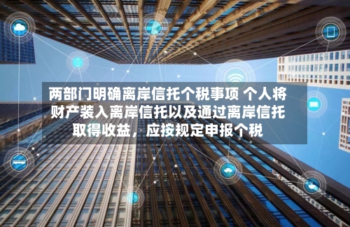 两部门明确离岸信托个税事项 个人将财产装入离岸信托以及通过离岸信托取得收益，应按规定申报个税-第2张图片