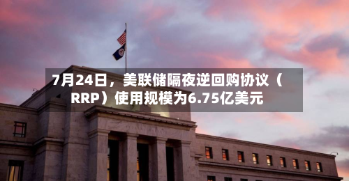 7月24日，美联储隔夜逆回购协议（RRP）使用规模为6.75亿美元