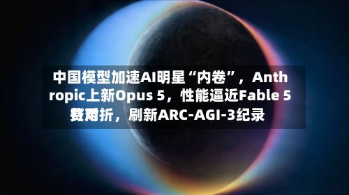 中国模型加速AI明星“内卷”	，Anthropic上新Opus 5，性能逼近Fable 5费用打对折，刷新ARC-AGI-3纪录-第2张图片