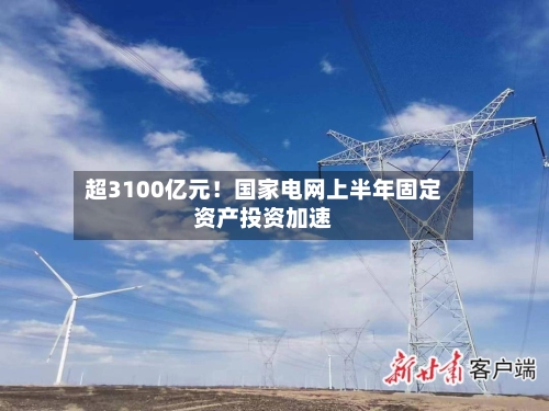 超3100亿元！国家电网上半年固定资产投资加速