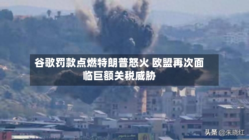 谷歌罚款点燃特朗普怒火 欧盟再次面临巨额关税威胁