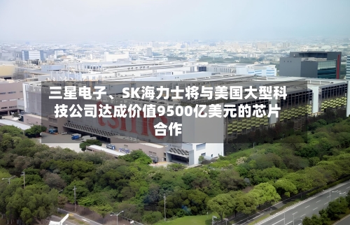 三星电子	、SK海力士将与美国大型科技公司达成价值9500亿美元的芯片合作-第2张图片