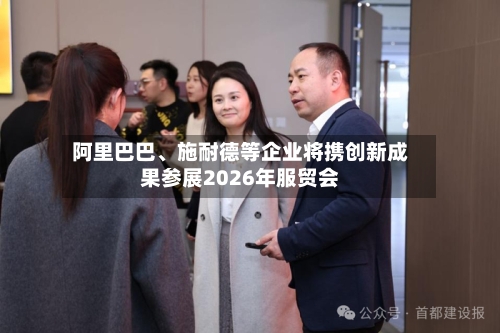 阿里巴巴、施耐德等企业将携创新成果参展2026年服贸会