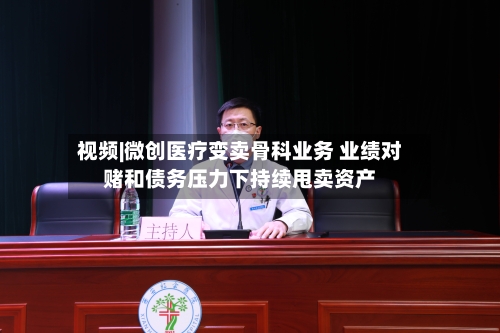 视频|微创医疗变卖骨科业务 业绩对赌和债务压力下持续甩卖资产-第3张图片