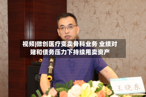 视频|微创医疗变卖骨科业务 业绩对赌和债务压力下持续甩卖资产