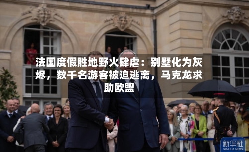 法国度假胜地野火肆虐：别墅化为灰烬，数千名游客被迫逃离，马克龙求助欧盟