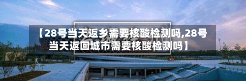 【28号当天返乡需要核酸检测吗,28号当天返回城市需要核酸检测吗】