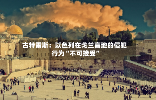 古特雷斯：以色列在戈兰高地的侵犯行为“不可接受”