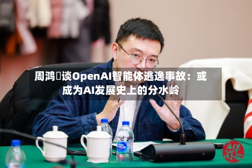 周鸿祎谈OpenAI智能体逃逸事故：或成为AI发展史上的分水岭