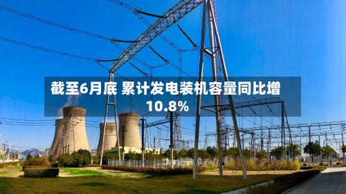 截至6月底 累计发电装机容量同比增10.8%-第2张图片