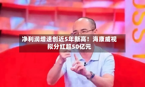 净利润增速创近5年新高！海康威视拟分红超50亿元