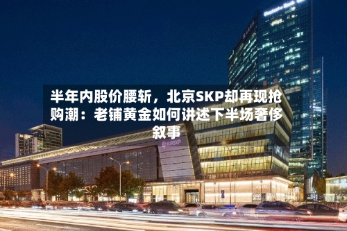 半年内股价腰斩，北京SKP却再现抢购潮：老铺黄金如何讲述下半场奢侈叙事-第2张图片