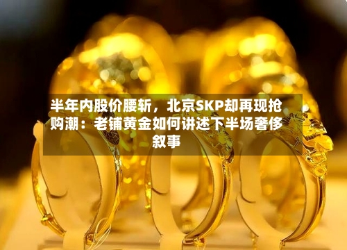 半年内股价腰斩，北京SKP却再现抢购潮：老铺黄金如何讲述下半场奢侈叙事