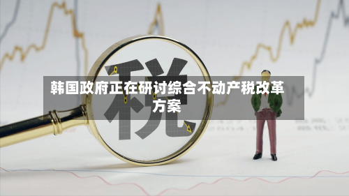 韩国政府正在研讨综合不动产税改革方案-第2张图片