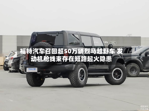 福特汽车召回超50万辆烈马越野车 发动机舱线束存在短路起火隐患-第2张图片