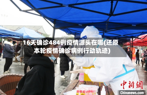 16天确诊484例疫情源头在哪(还原本轮疫情确诊病例行动轨迹)