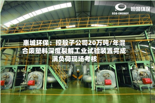 惠城环保：控股子公司20万吨/年混合废塑料深度裂解工业试验装置完成满负荷现场考核-第2张图片