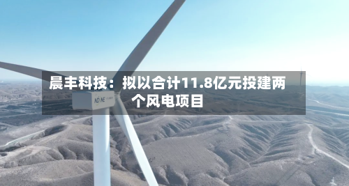 晨丰科技：拟以合计11.8亿元投建两个风电项目