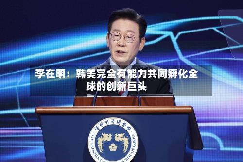 李在明:韩美完全有能力共同孵化全球的创新巨头-第2张图片