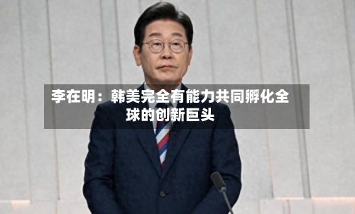 李在明:韩美完全有能力共同孵化全球的创新巨头-第3张图片