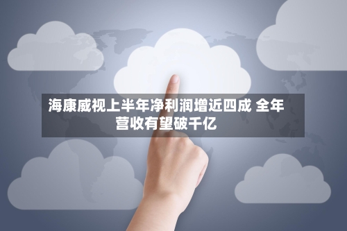 海康威视上半年净利润增近四成 全年营收有望破千亿