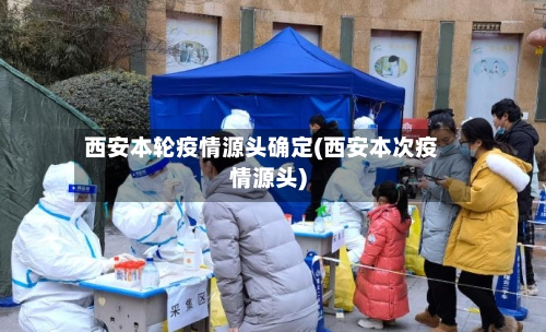 西安本轮疫情源头确定(西安本次疫情源头)