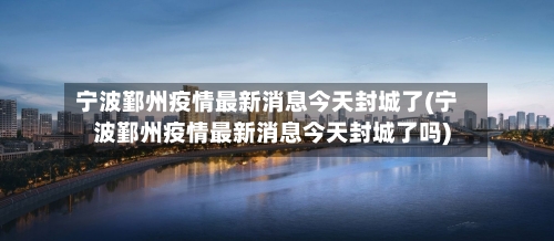 宁波鄞州疫情最新消息今天封城了(宁波鄞州疫情最新消息今天封城了吗)